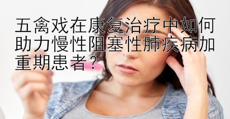 五禽戏在康复治疗中如何助力慢性阻塞性肺疾病加重期患者？