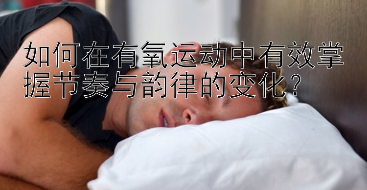 如何在有氧运动中有效掌握节奏与韵律的变化？