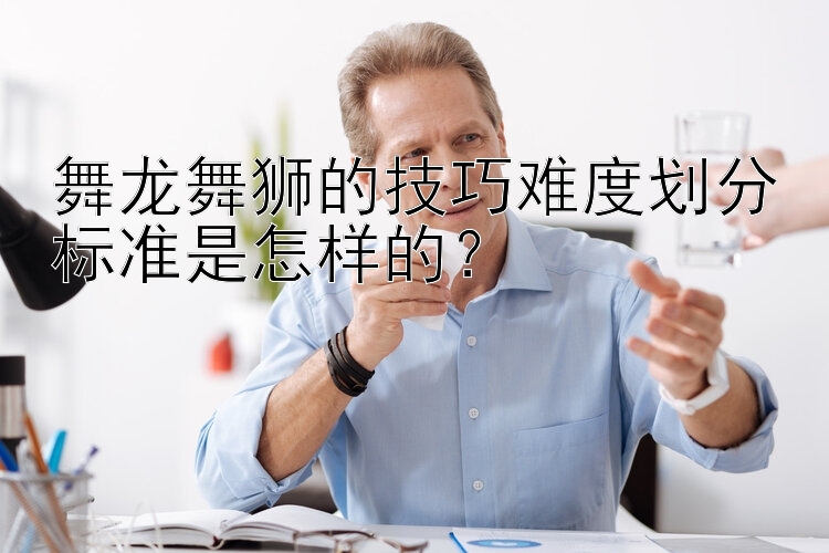 舞龙舞狮的技巧难度划分标准是怎样的？