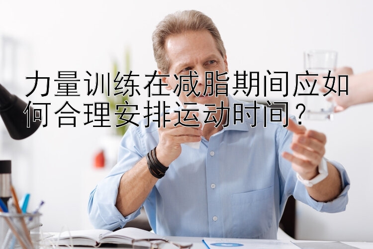 力量训练在减脂期间应如何合理安排运动时间？