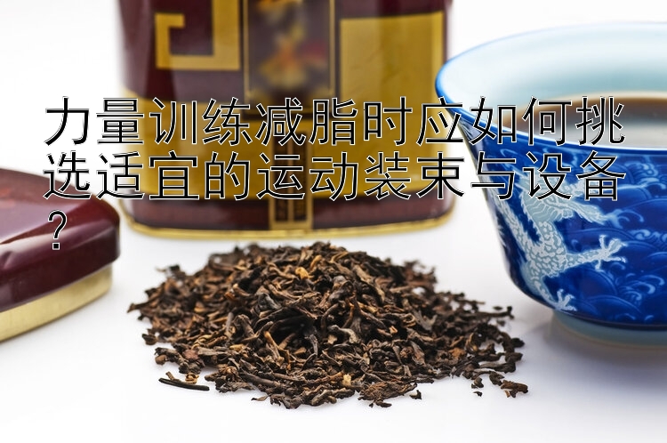 力量训练减脂时应如何挑选适宜的运动装束与设备？