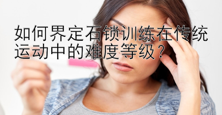 如何界定石锁训练在传统运动中的难度等级？