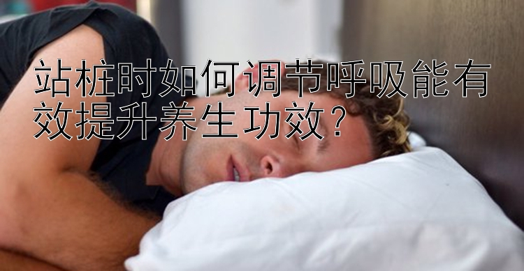 站桩时如何调节呼吸能有效提升养生功效？