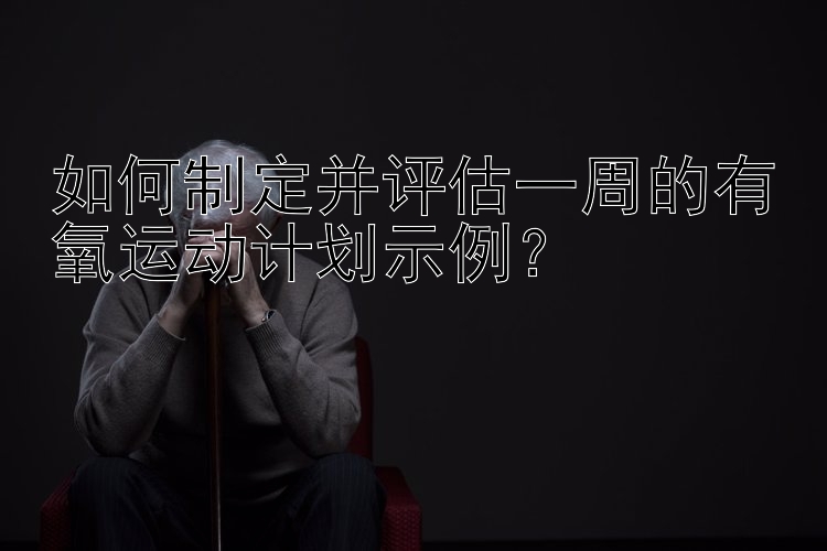 如何制定并评估一周的有氧运动计划示例？