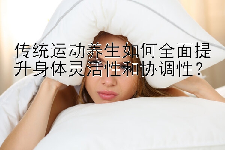 传统运动养生如何全面提升身体灵活性和协调性？