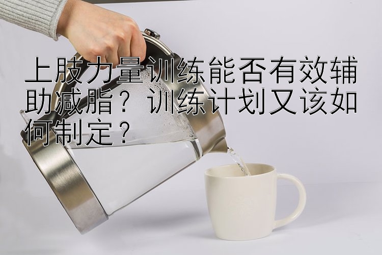 上肢力量训练能否有效辅助减脂？训练计划又该如何制定？