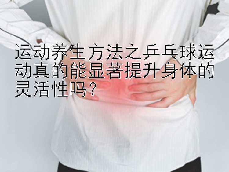 运动养生方法之乒乓球运动真的能显著提升身体的灵活性吗？