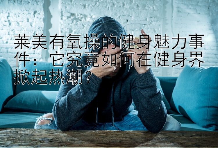 莱美有氧操的健身魅力事件：它究竟如何在健身界掀起热潮？