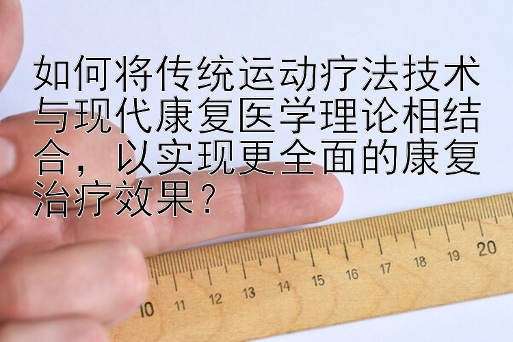 如何将传统运动疗法技术与现代康复医学理论相结合，以实现更全面的康复治疗效果？