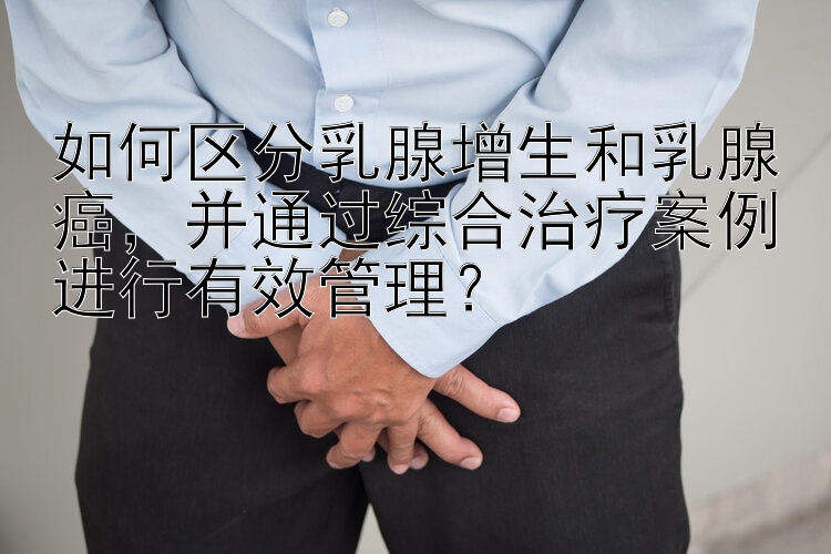 如何区分乳腺增生和乳腺癌，并通过综合治疗案例进行有效管理？